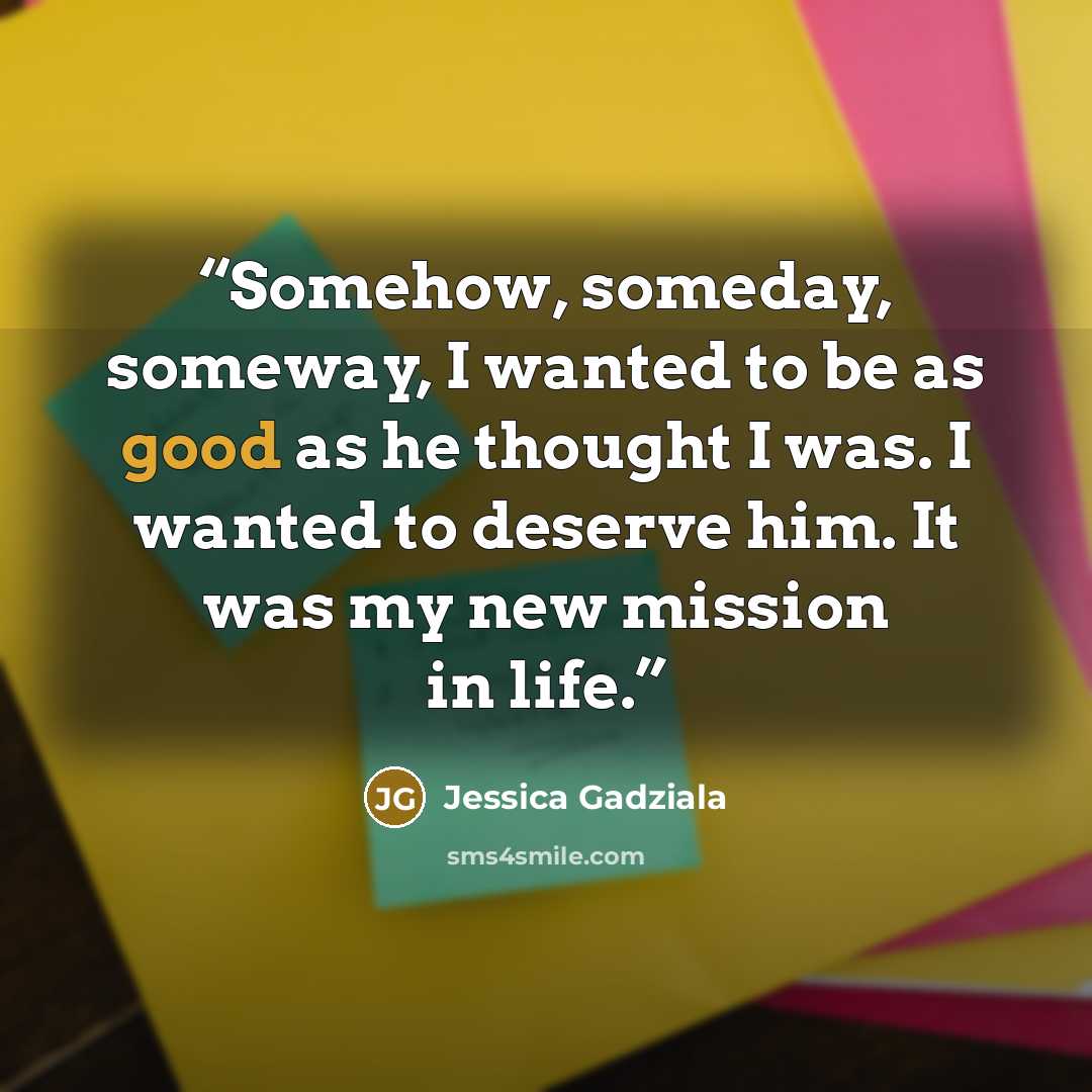 “Somehow, someday, someway, I wanted to be as good as he thought I was. I wanted to deserve him. It was my new mission in life.” quote by Jessica Gadziala