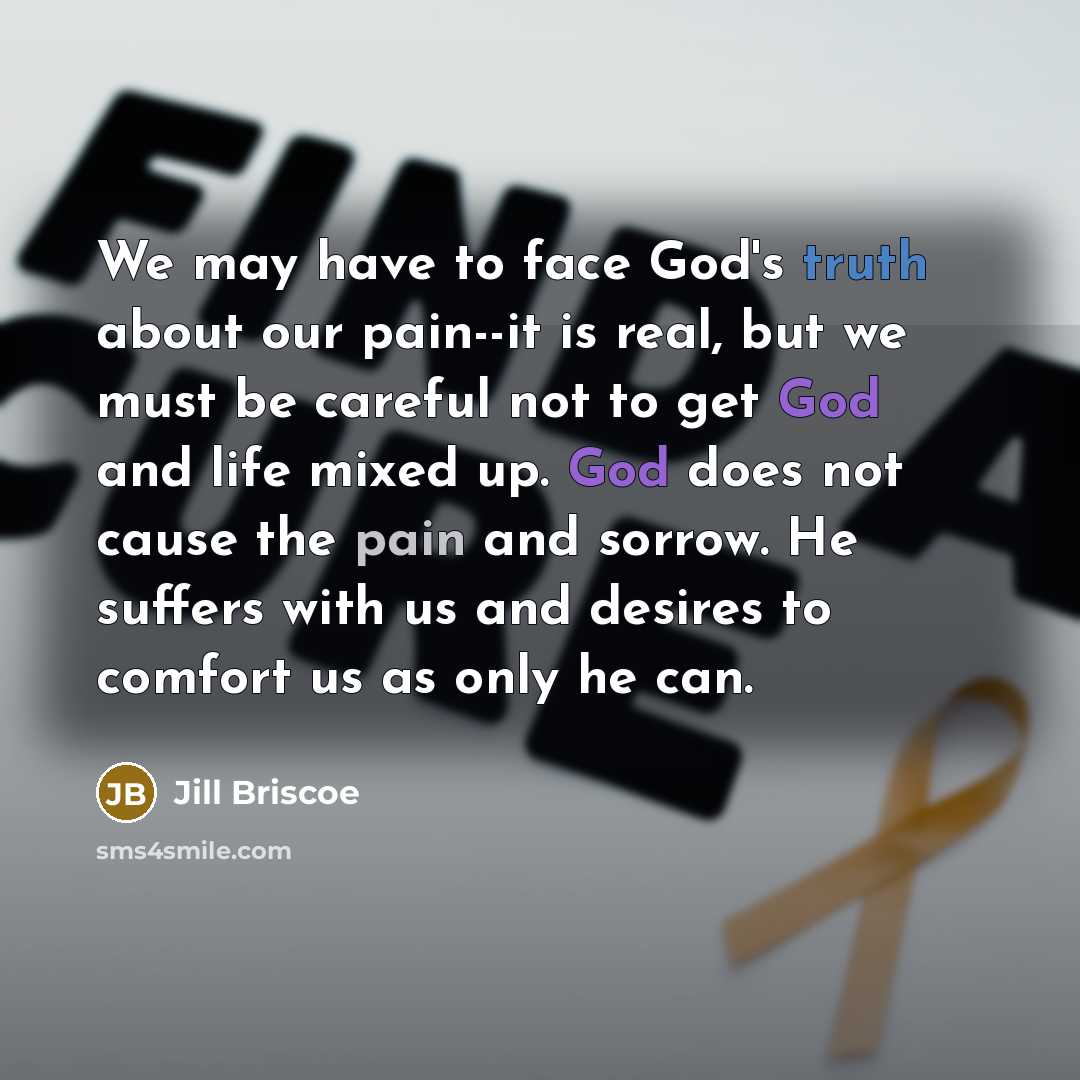 “We may have to face God's truth about our pain--it is real, but we must be careful not to get God and life mixed up. God does not cause the pain and sorrow. He suffers with us and desires to comfort us as only he can.” quote by Jill Briscoe