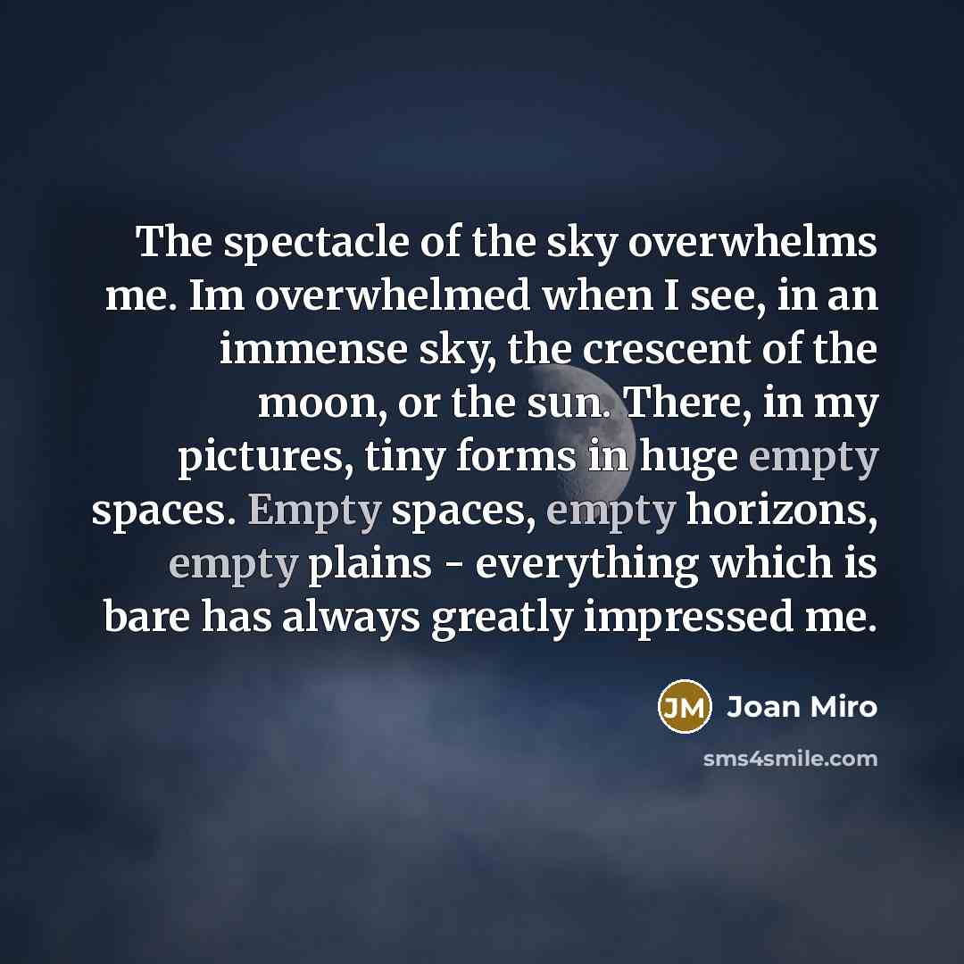 “The spectacle of the sky overwhelms me. Im overwhelmed when I see, in an immense sky, the crescent of the moon, or the sun. There, in my pictures, tiny forms in huge empty spaces. Empty spaces, empty horizons, empty plains - everything which is bare has always greatly impressed me.” quote by Joan Miro