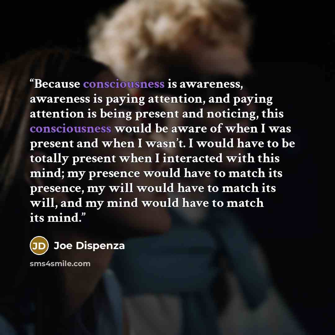 “Because consciousness is awareness, awareness is paying attention, and paying attention is being present and noticing, this consciousness would be aware of when I was present and when I wasn’t. I would have to be totally present when I interacted with this mind; my presence would have to match its…” quote by Joe Dispenza