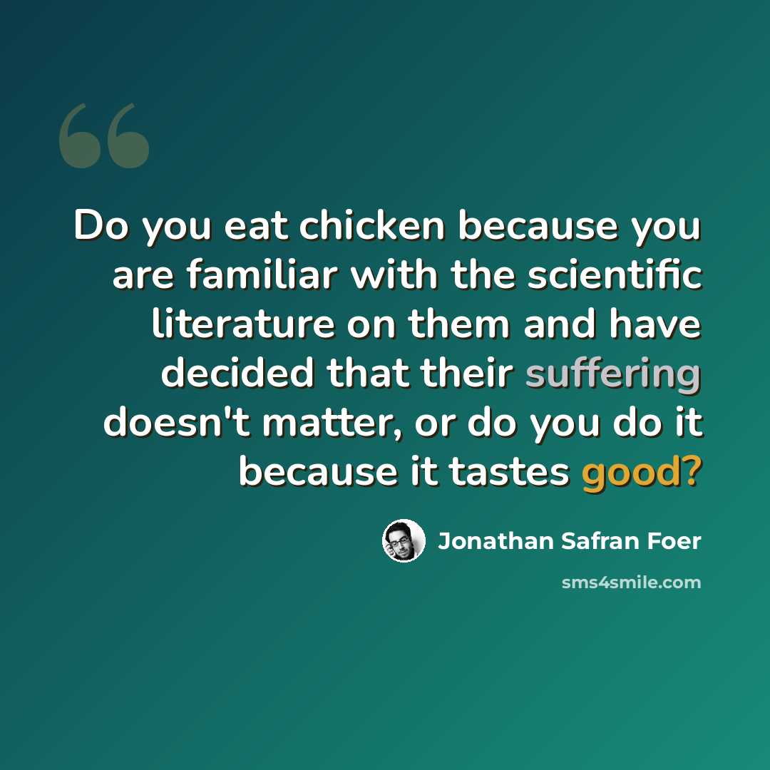 “Do you eat chicken because you are familiar with the scientific literature on them and have decided that their suffering doesn't matter, or do you do it because it tastes good?” quote by Jonathan Safran Foer