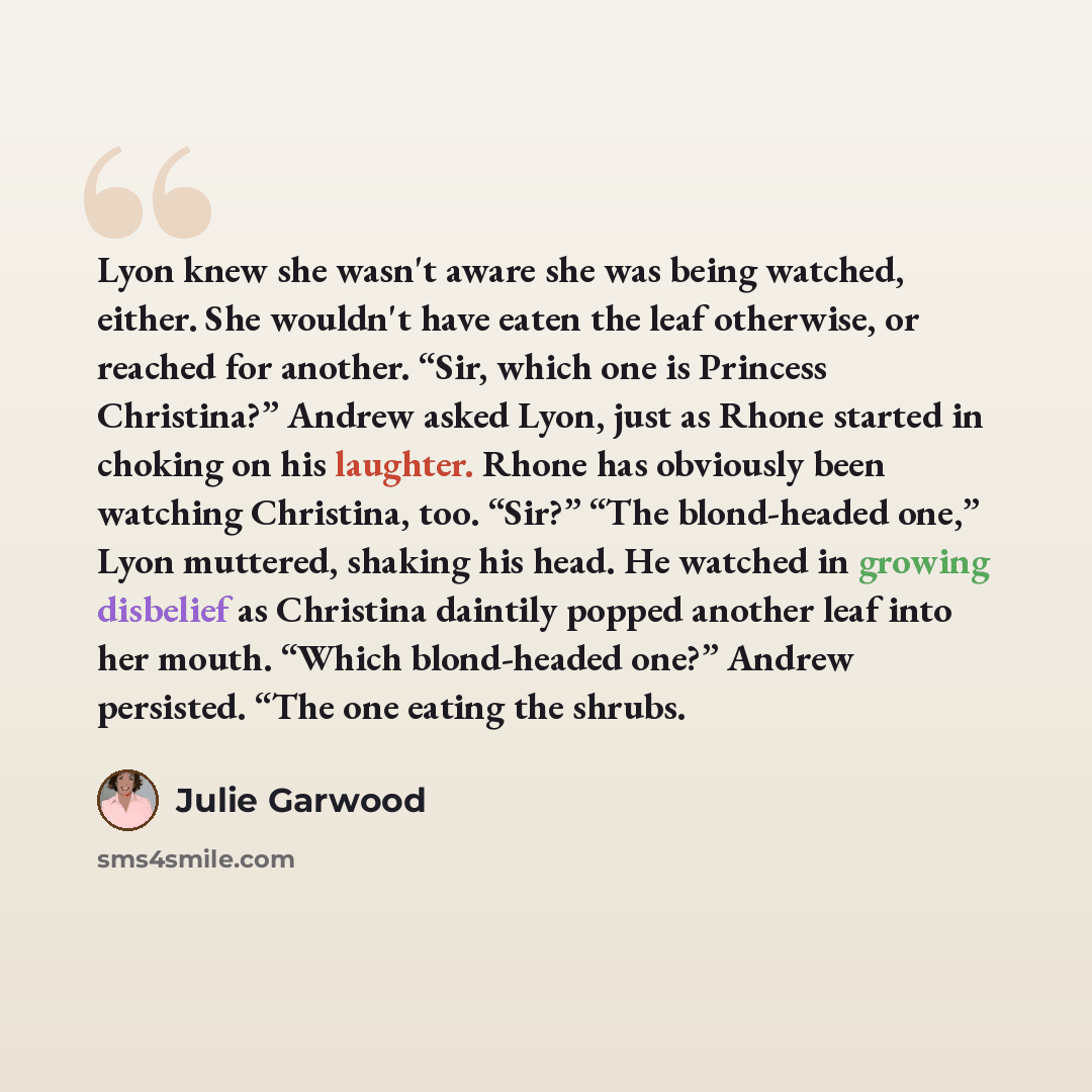 “Lyon knew she wasn't aware she was being watched, either. She wouldn't have eaten the leaf otherwise, or reached for another. “Sir, which one is Princess Christina?” Andrew asked Lyon, just as Rhone started in choking on his laughter. Rhone has obviously been watching Christina, too. “Sir?” “The…” quote by Julie Garwood