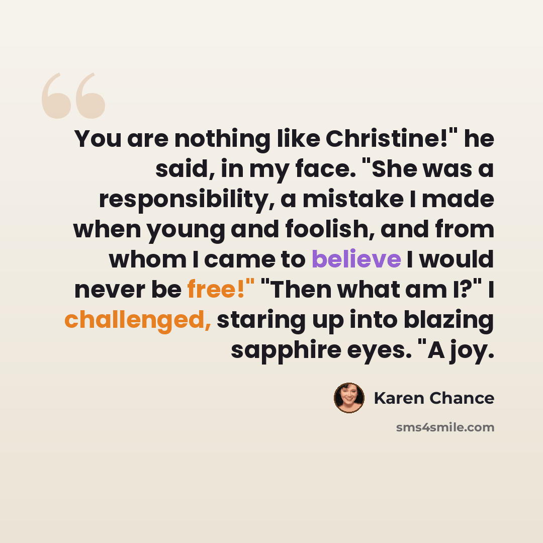 “You are nothing like Christine!" he said, in my face. "She was a responsibility, a mistake I made when young and foolish, and from whom I came to believe I would never be free!" "Then what am I?" I challenged, staring up into blazing sapphire eyes. "A joy.” quote by Karen Chance