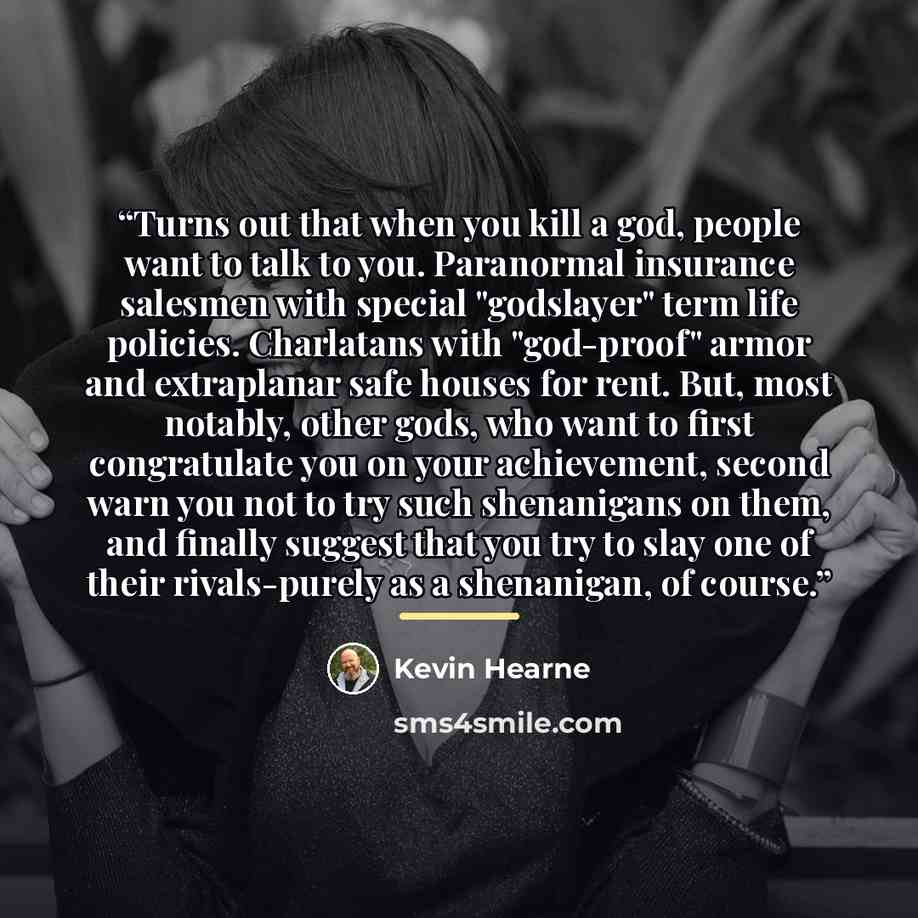 “Turns out that when you kill a god, people want to talk to you. Paranormal insurance salesmen with special "godslayer" term life policies. Charlatans with "god-proof" armor and extraplanar safe houses for rent. But, most notably, other gods, who want to first congratulate you on your achievement…” quote by Kevin Hearne