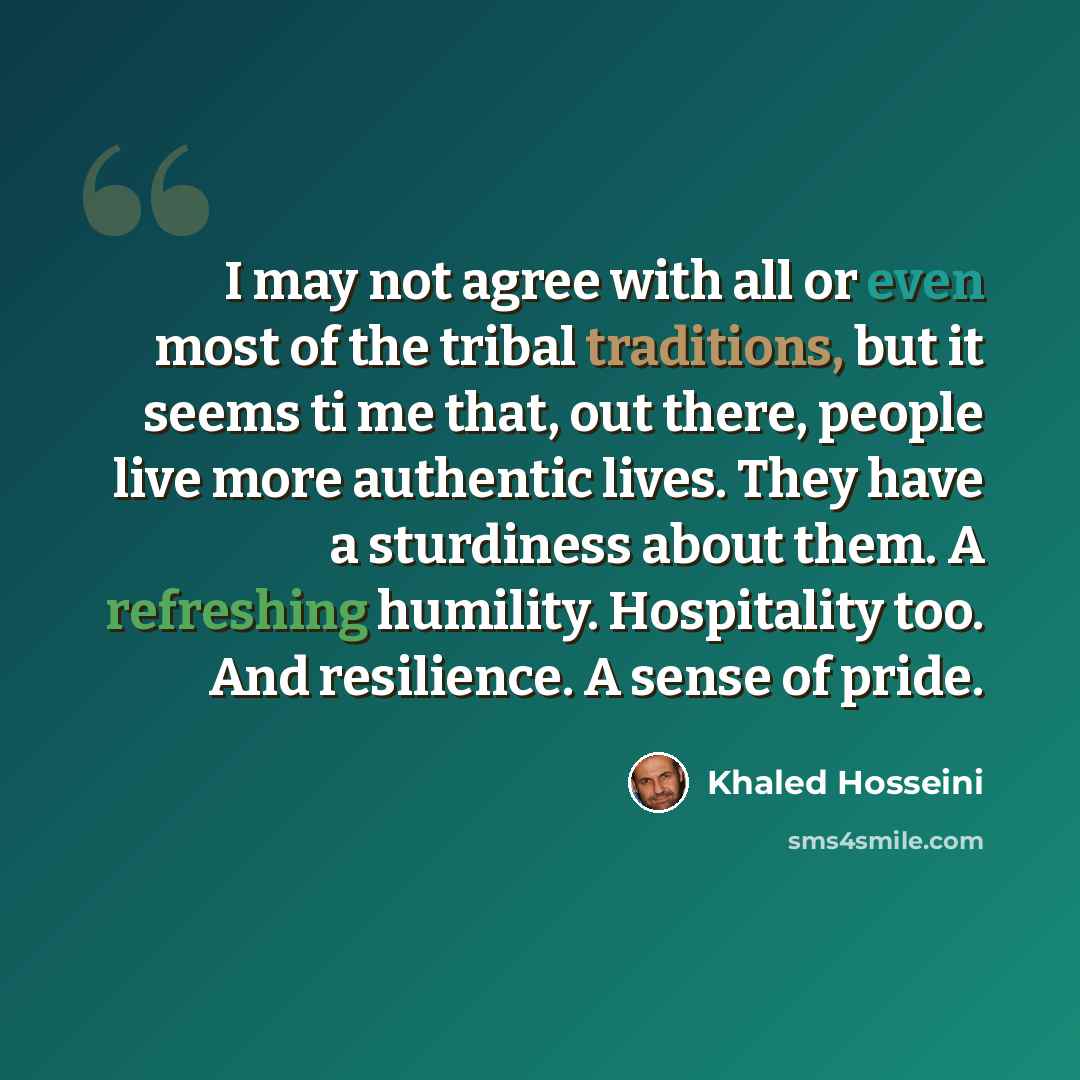 “I may not agree with all or even most of the tribal traditions, but it seems ti me that, out there, people live more authentic lives. They have a sturdiness about them. A refreshing humility. Hospitality too. And resilience. A sense of pride.” quote by Khaled Hosseini