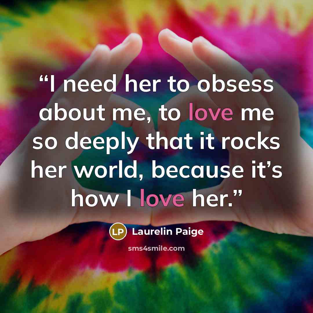 “I need her to obsess about me, to love me so deeply that it rocks her world, because it’s how I love her.” quote by Laurelin Paige
