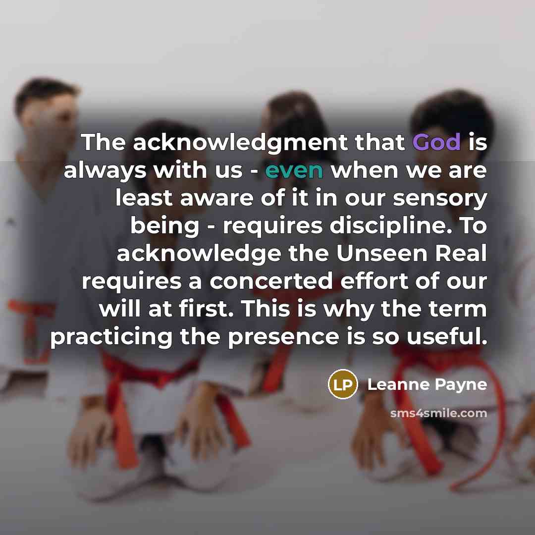 “The acknowledgment that God is always with us - even when we are least aware of it in our sensory being - requires discipline. To acknowledge the Unseen Real requires a concerted effort of our will at first. This is why the term practicing the presence is so useful.” quote by Leanne Payne