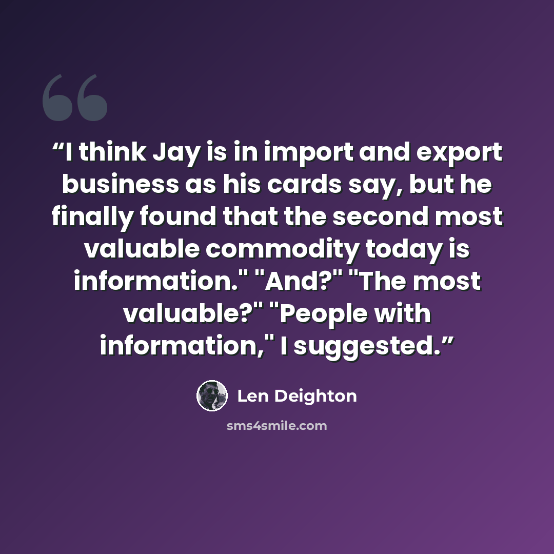 “I think Jay is in import and export business as his cards say, but he finally found that the second most valuable commodity today is information." "And?" "The most valuable?" "People with information," I suggested.” quote by Len Deighton