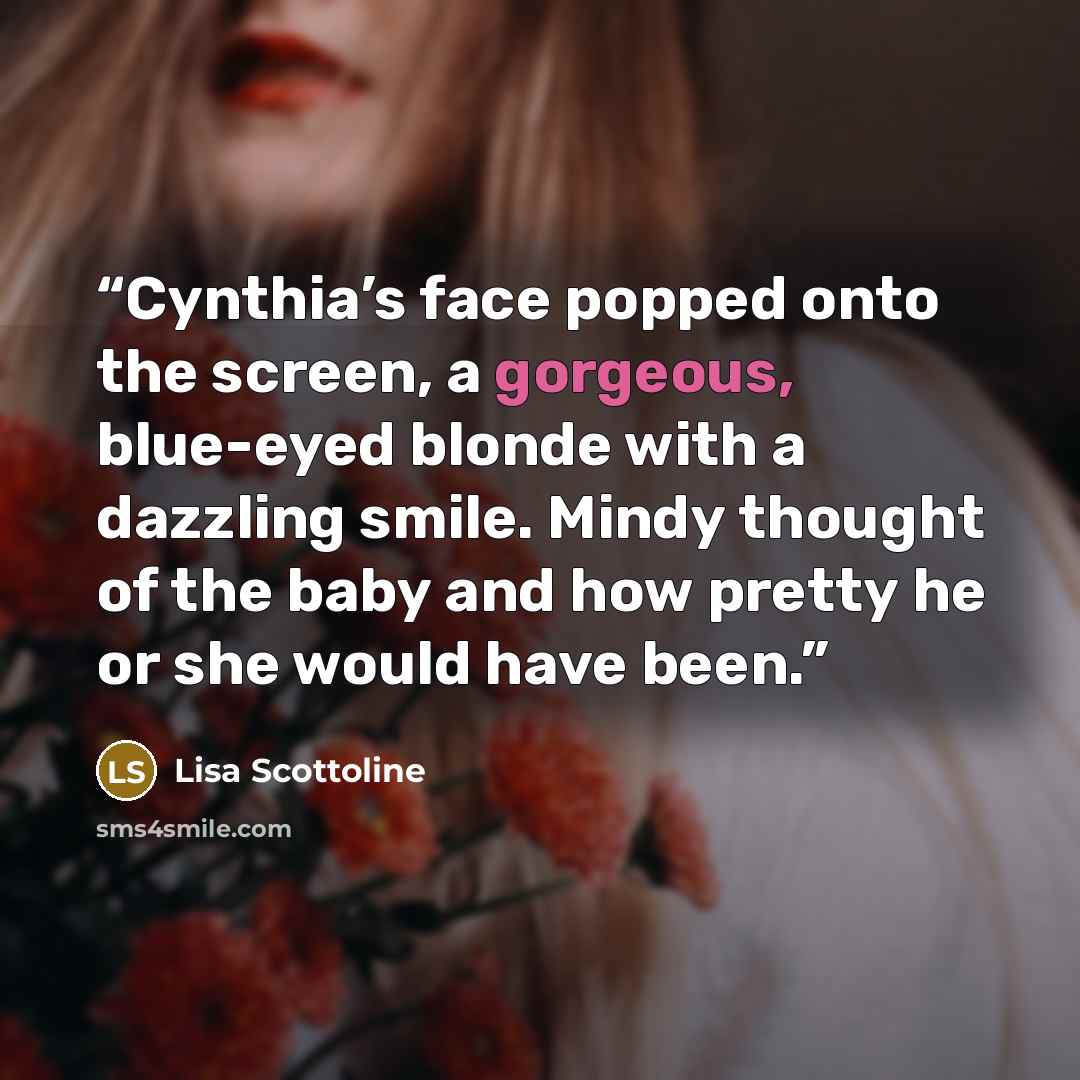 “Cynthia’s face popped onto the screen, a gorgeous, blue-eyed blonde with a dazzling smile. Mindy thought of the baby and how pretty he or she would have been.” quote by Lisa Scottoline