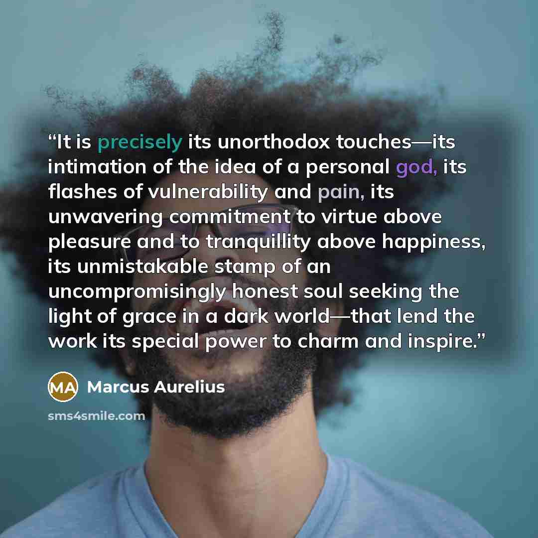 “It is precisely its unorthodox touches—its intimation of the idea of a personal god, its flashes of vulnerability and pain, its unwavering commitment to virtue above pleasure and to tranquillity above happiness, its unmistakable stamp of an uncompromisingly honest soul seeking the light of grace…” quote by Marcus Aurelius