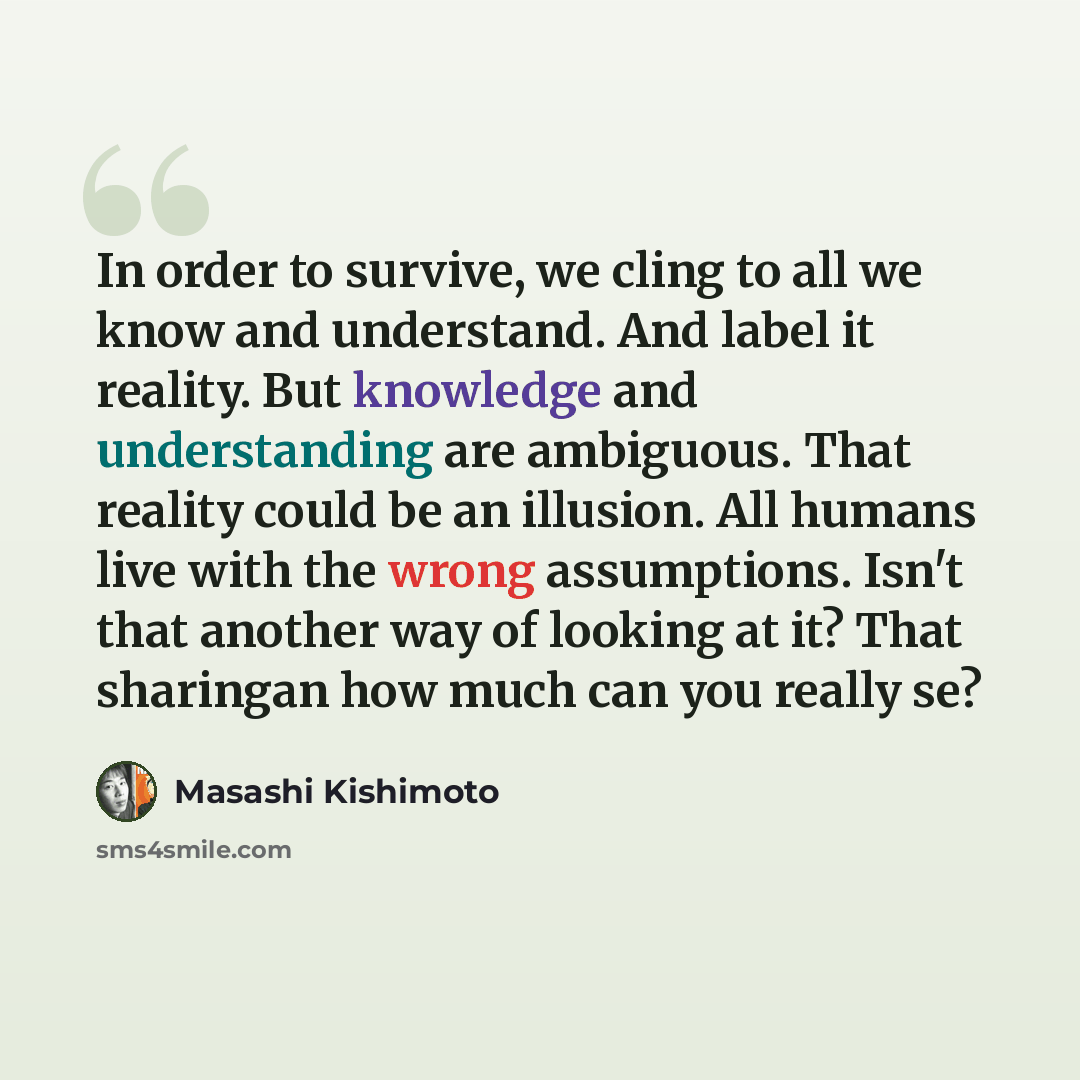 “In order to survive, we cling to all we know and understand. And label it reality. But knowledge and understanding are ambiguous. That reality could be an illusion. All humans live with the wrong assumptions. Isn't that another way of looking at it? That sharingan how much can you really se?” quote by Masashi Kishimoto