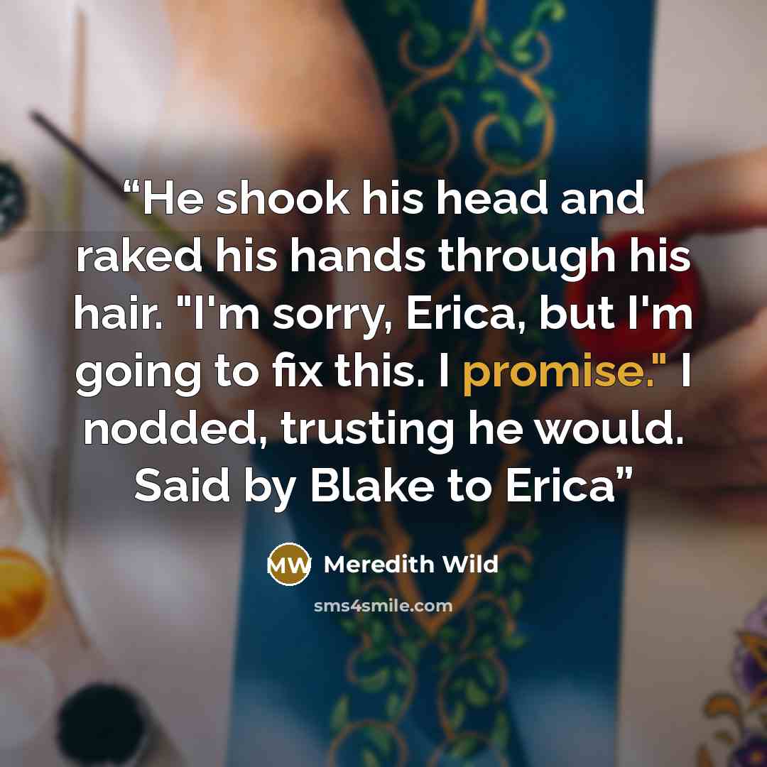 “He shook his head and raked his hands through his hair. "I'm sorry, Erica, but I'm going to fix this. I promise." I nodded, trusting he would. Said by Blake to Erica” quote by Meredith Wild