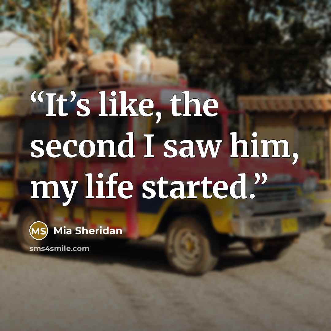 “It’s like, the second I saw him, my life started.” quote by Mia Sheridan