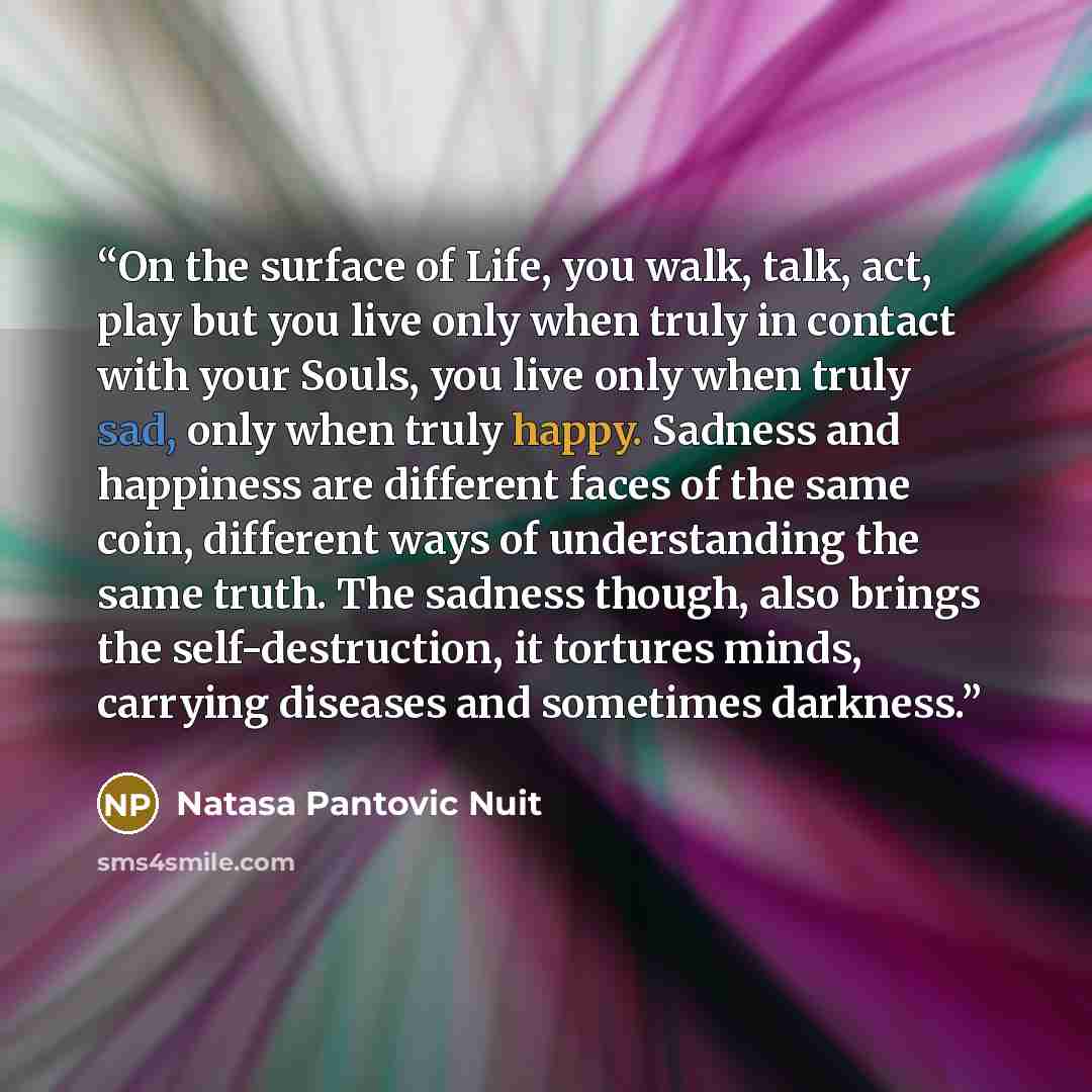 “On the surface of Life, you walk, talk, act, play but you live only when truly in contact with your Souls, you live only when truly sad, only when truly happy. Sadness and happiness are different faces of the same coin, different ways of understanding the same truth. The sadness though, also…” quote by Natasa Pantovic Nuit