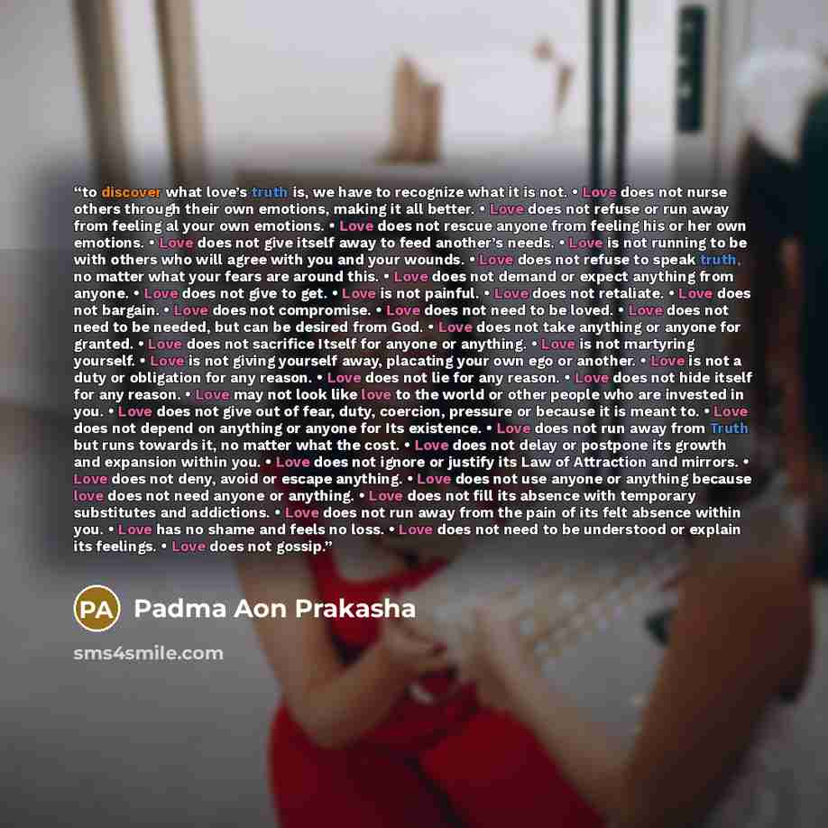 “to discover what love’s truth is, we have to recognize what it is not. • Love does not nurse others through their own emotions, making it all better. • Love does not refuse or run away from feeling al your own emotions. • Love does not rescue anyone from feeling his or her own emotions. • Love…” quote by Padma Aon Prakasha