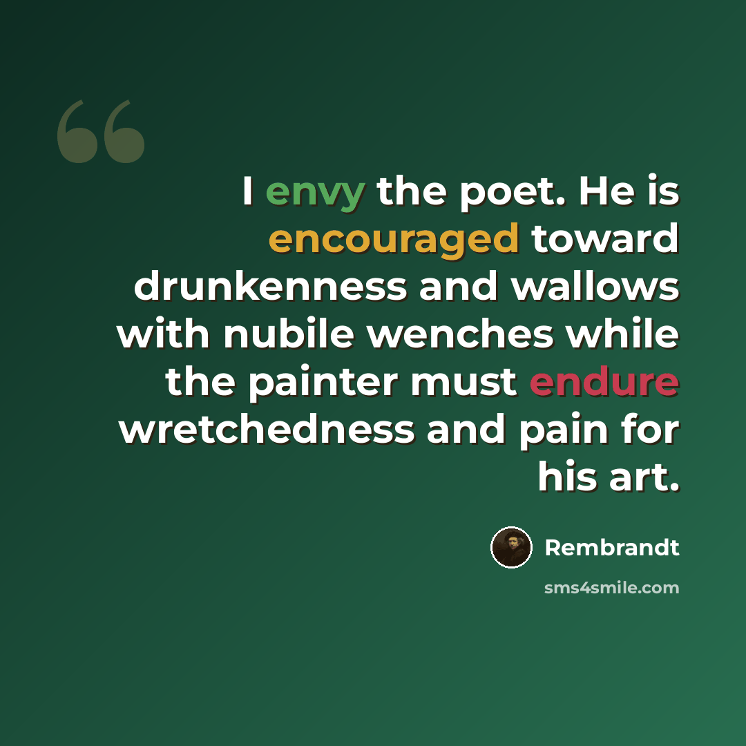 “I envy the poet. He is encouraged toward drunkenness and wallows with nubile wenches while the painter must endure wretchedness and pain for his art.” quote by Rembrandt