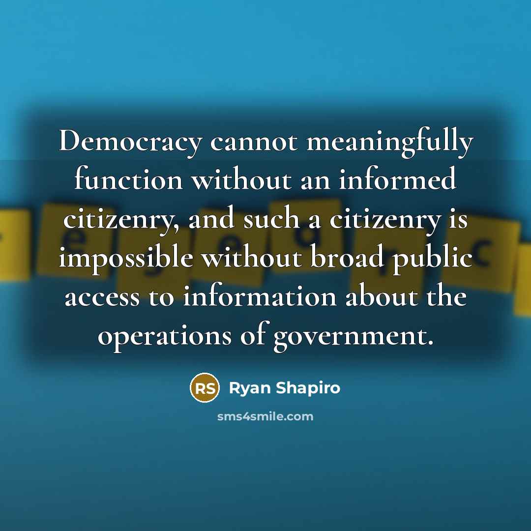 “Democracy cannot meaningfully function without an informed citizenry, and such a citizenry is impossible without broad public access to information about the operations of government.” quote by Ryan Shapiro