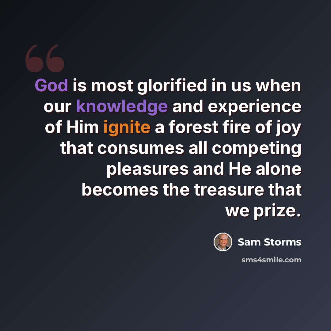 “God is most glorified in us when our knowledge and experience of Him ignite a forest fire of joy that consumes all competing pleasures and He alone becomes the treasure that we prize.” quote by Sam Storms