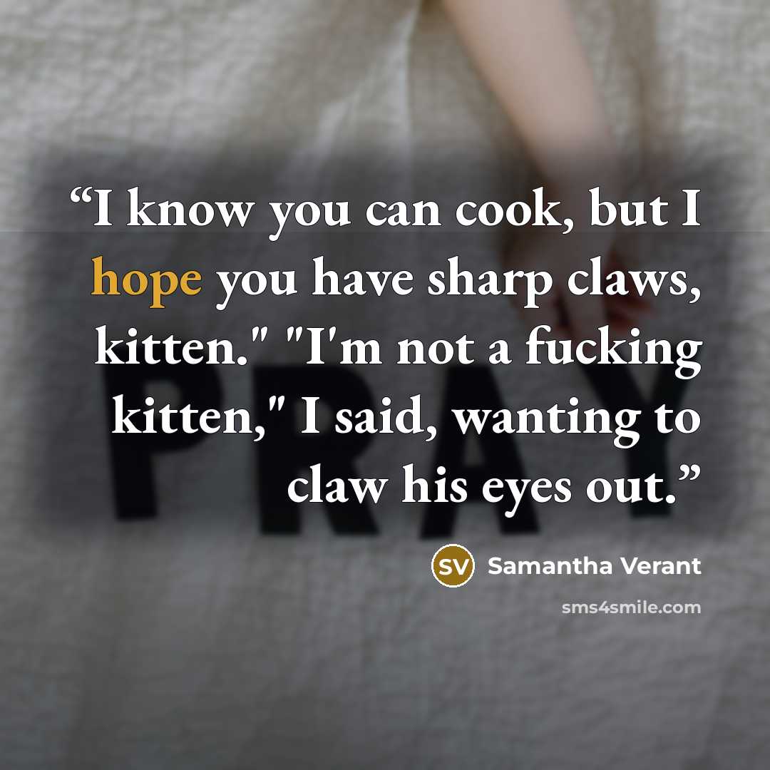 “I know you can cook, but I hope you have sharp claws, kitten." "I'm not a fucking kitten," I said, wanting to claw his eyes out.” quote by Samantha Verant