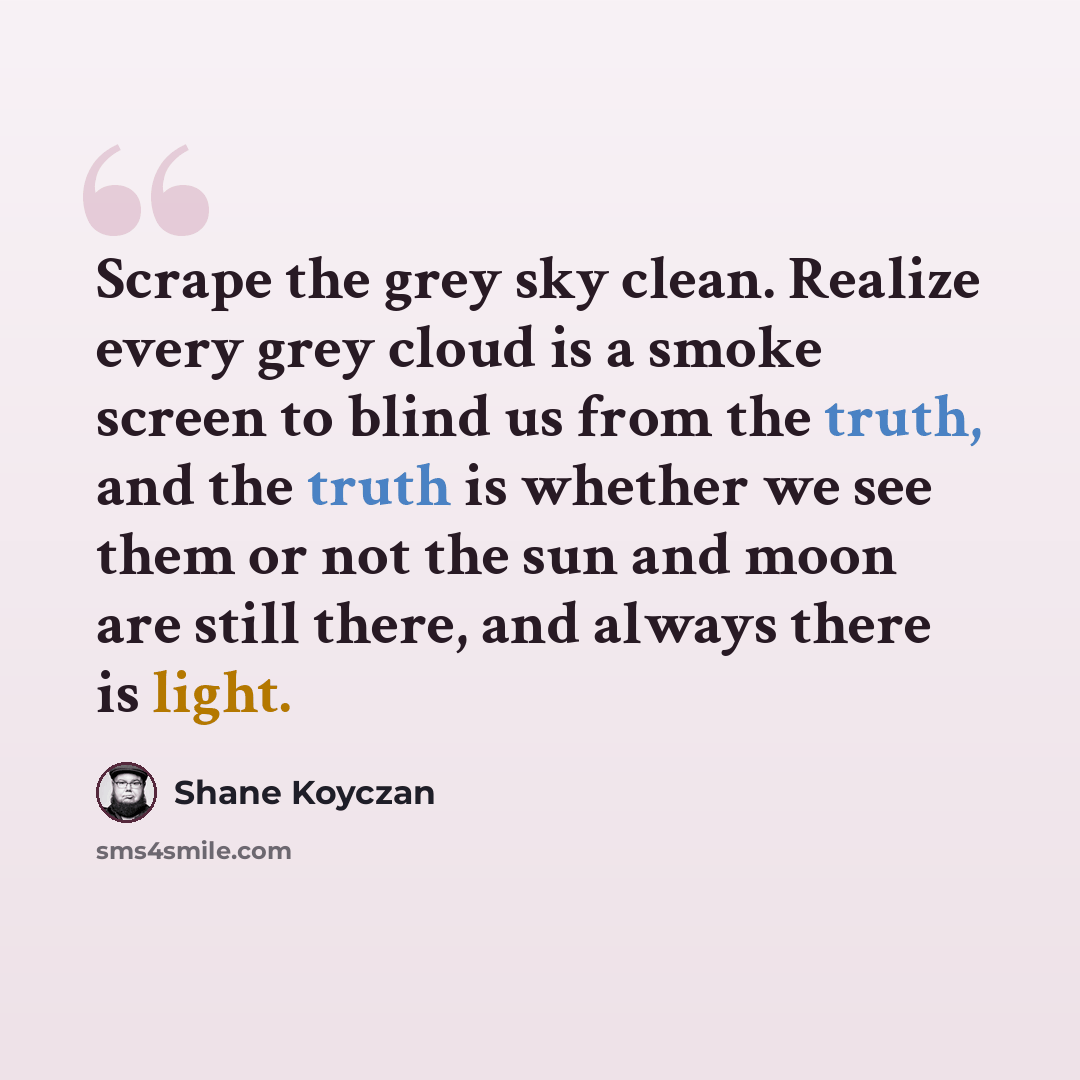 “Scrape the grey sky clean. Realize every grey cloud is a smoke screen to blind us from the truth, and the truth is whether we see them or not the sun and moon are still there, and always there is light.” quote by Shane Koyczan