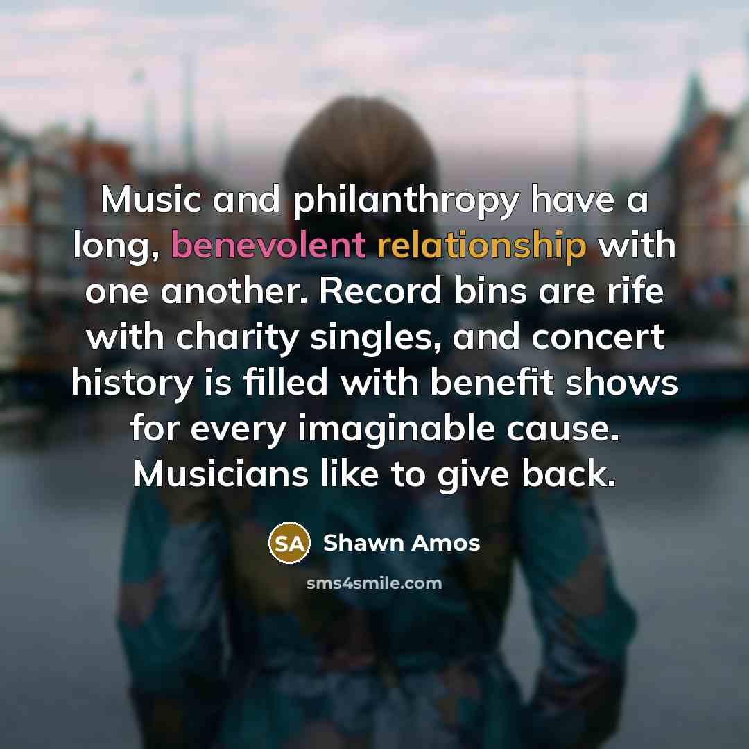“Music and philanthropy have a long, benevolent relationship with one another. Record bins are rife with charity singles, and concert history is filled with benefit shows for every imaginable cause. Musicians like to give back.” quote by Shawn Amos