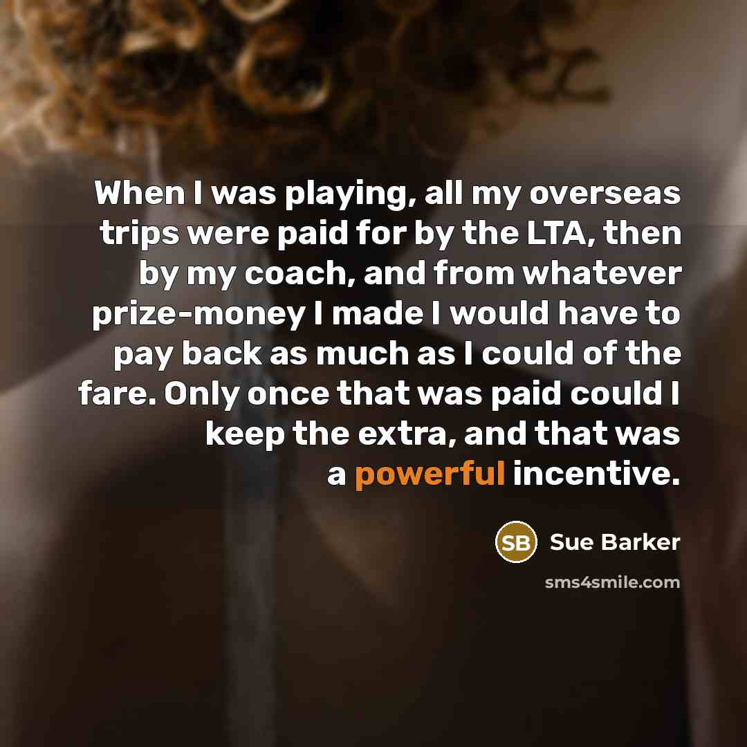 “When I was playing, all my overseas trips were paid for by the LTA, then by my coach, and from whatever prize-money I made I would have to pay back as much as I could of the fare. Only once that was paid could I keep the extra, and that was a powerful incentive.” quote by Sue Barker