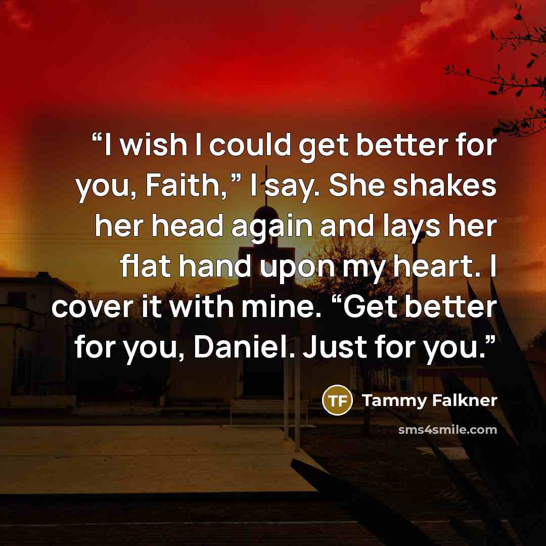“I wish I could get better for you, Faith,” I say. She shakes her head again and lays her flat hand upon my heart. I cover it with mine. “Get better for you, Daniel. Just for you.” quote by Tammy Falkner
