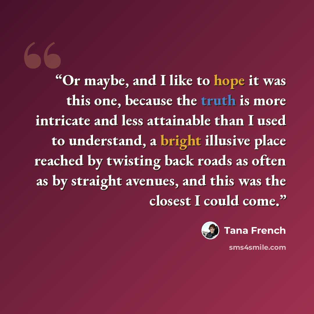 “Or maybe, and I like to hope it was this one, because the truth is more intricate and less attainable than I used to understand, a bright illusive place reached by twisting back roads as often as by straight avenues, and this was the closest I could come.” quote by Tana French