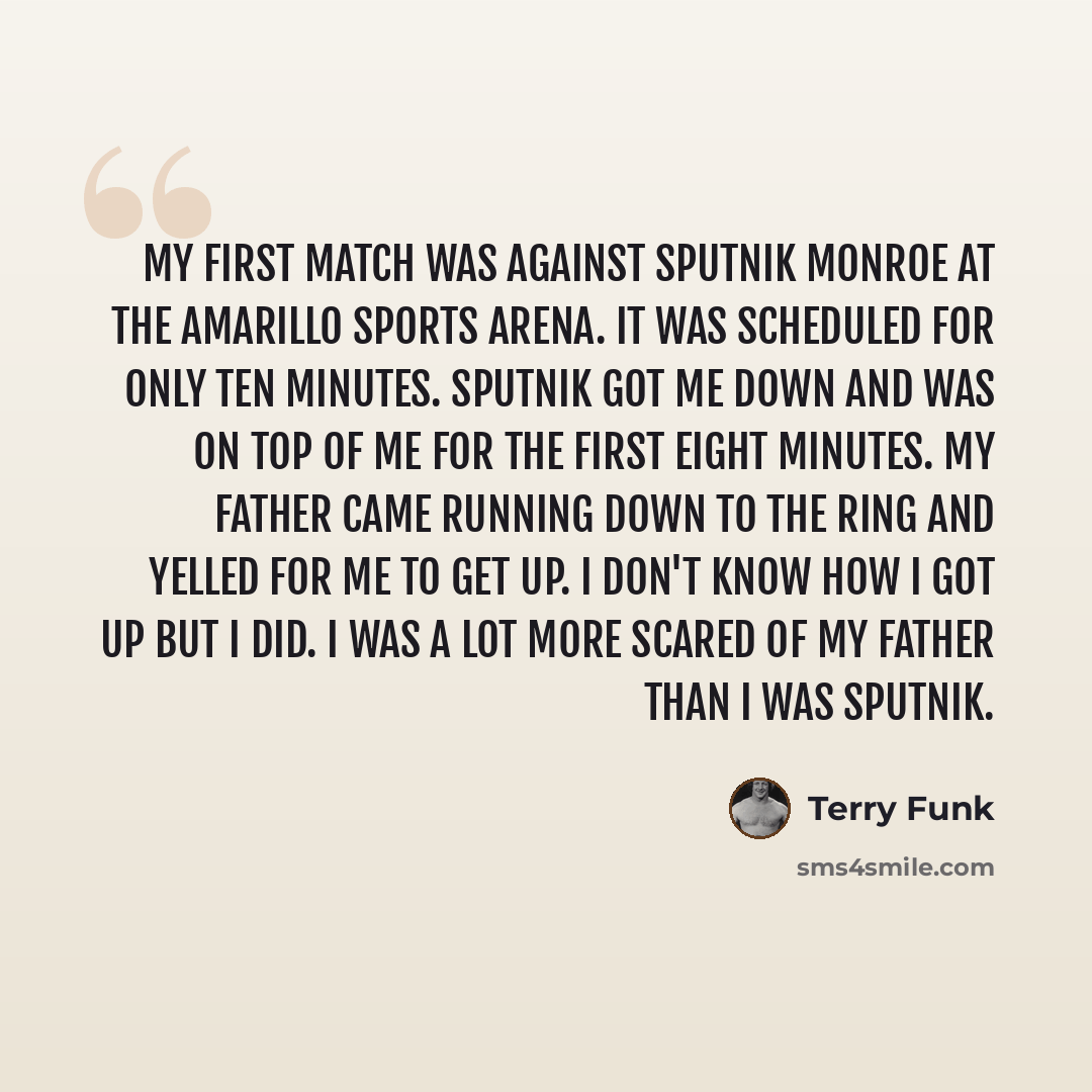 “My first match was against Sputnik Monroe at the Amarillo Sports Arena. It was scheduled for only ten minutes. Sputnik got me down and was on top of me for the first eight minutes. My father came running down to the ring and yelled for me to get up. I don't know how I got up but I did. I was a lot…” quote by Terry Funk