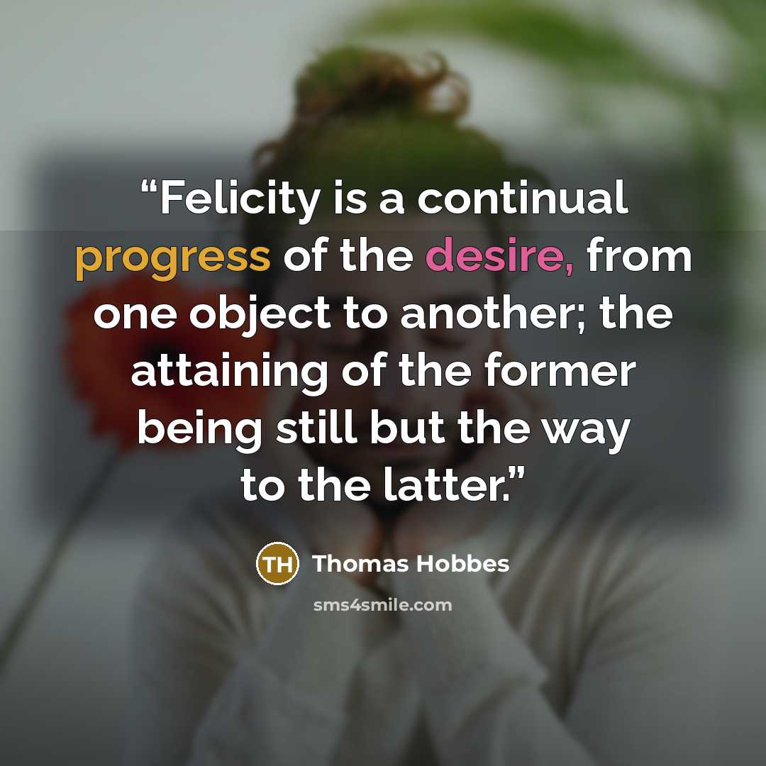 “Felicity is a continual progress of the desire, from one object to another; the attaining of the former being still but the way to the latter.” quote by Thomas Hobbes