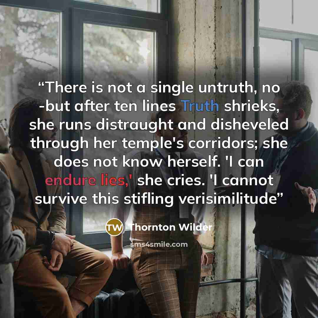 “There is not a single untruth, no -but after ten lines Truth shrieks, she runs distraught and disheveled through her temple's corridors; she does not know herself. 'I can endure lies,' she cries. 'I cannot survive this stifling verisimilitude” quote by Thornton Wilder