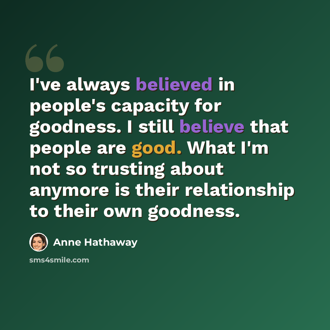“I've always believed in people's capacity for goodness. I still believe that people are good. What I'm not so trusting about anymore is their relationship to their own goodness.” quote by Anne Hathaway