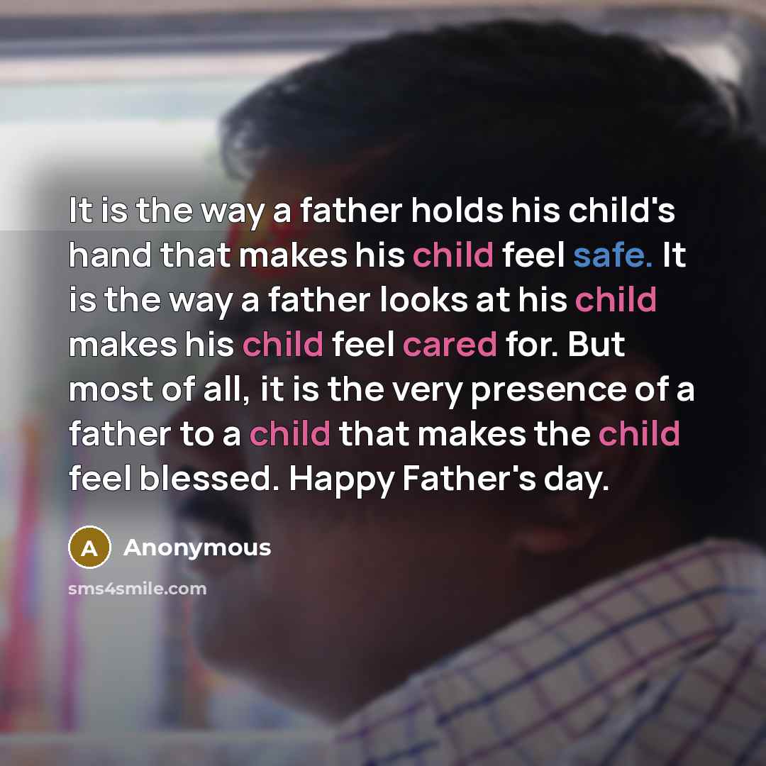 “It is the way a father holds his child's hand that makes his child feel safe. It is the way a father looks at his child makes his child feel cared for. But most of all, it is the very presence of a father to a child that makes the child feel blessed. Happy Father's day.” quote by Anonymous