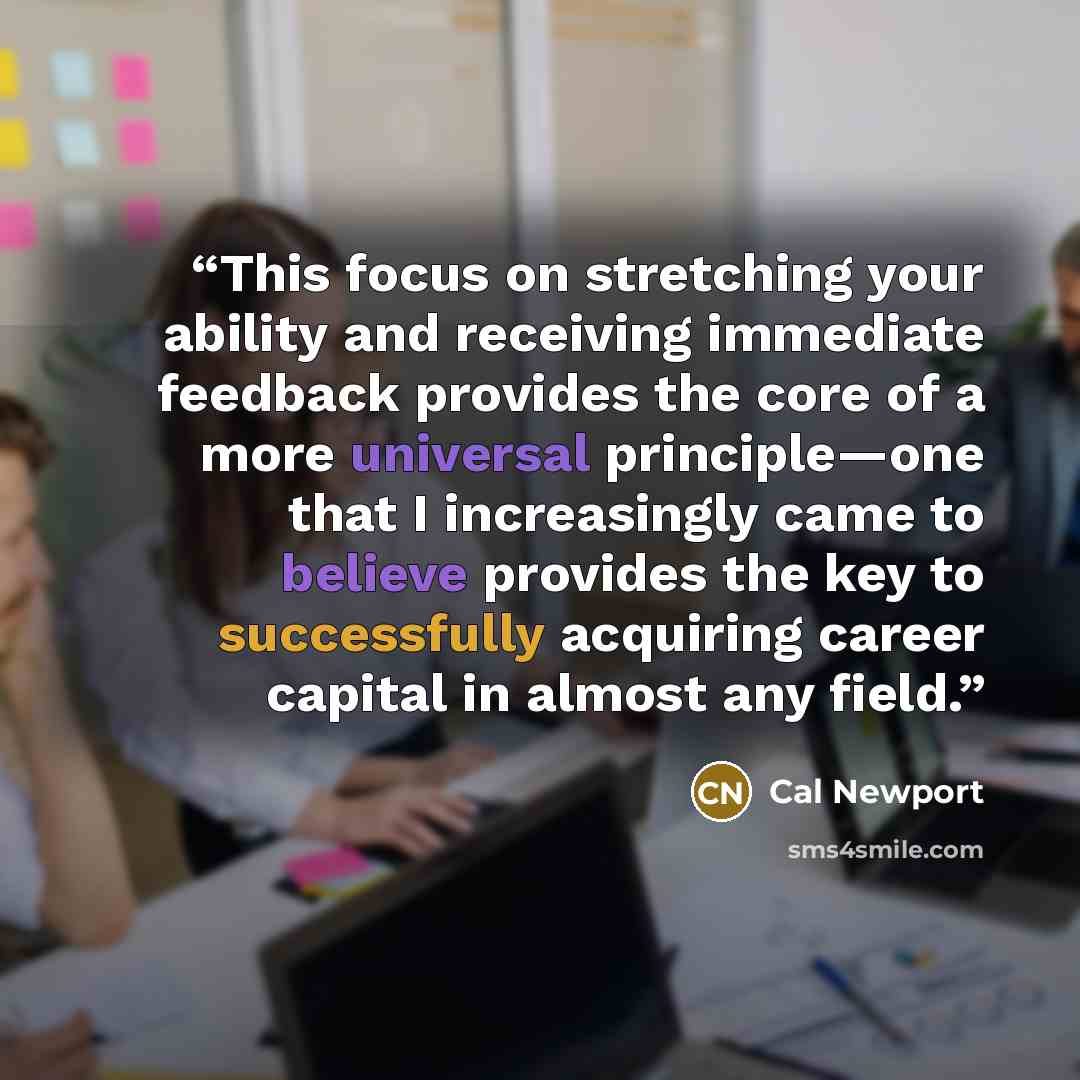 “This focus on stretching your ability and receiving immediate feedback provides the core of a more universal principle—one that I increasingly came to believe provides the key to successfully acquiring career capital in almost any field.” quote by Cal Newport
