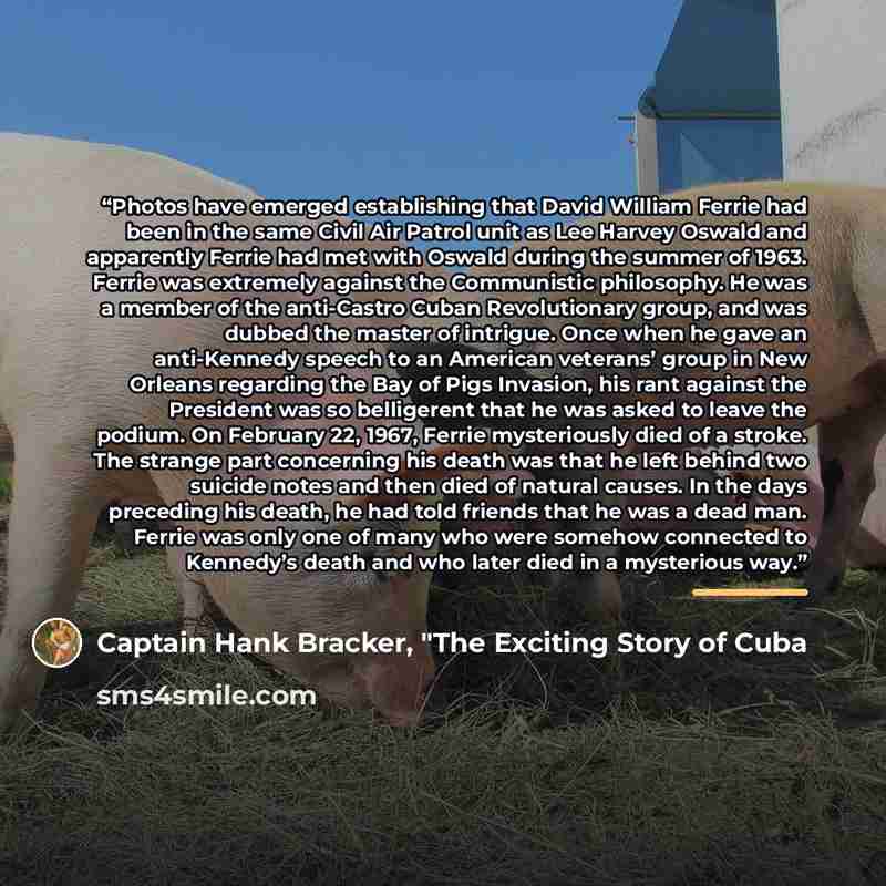 “Photos have emerged establishing that David William Ferrie had been in the same Civil Air Patrol unit as Lee Harvey Oswald and apparently Ferrie had met with Oswald during the summer of 1963. Ferrie was extremely against the Communistic philosophy. He was a member of the anti-Castro Cuban…” quote by Captain Hank Bracker, "The Exciting Story of Cuba