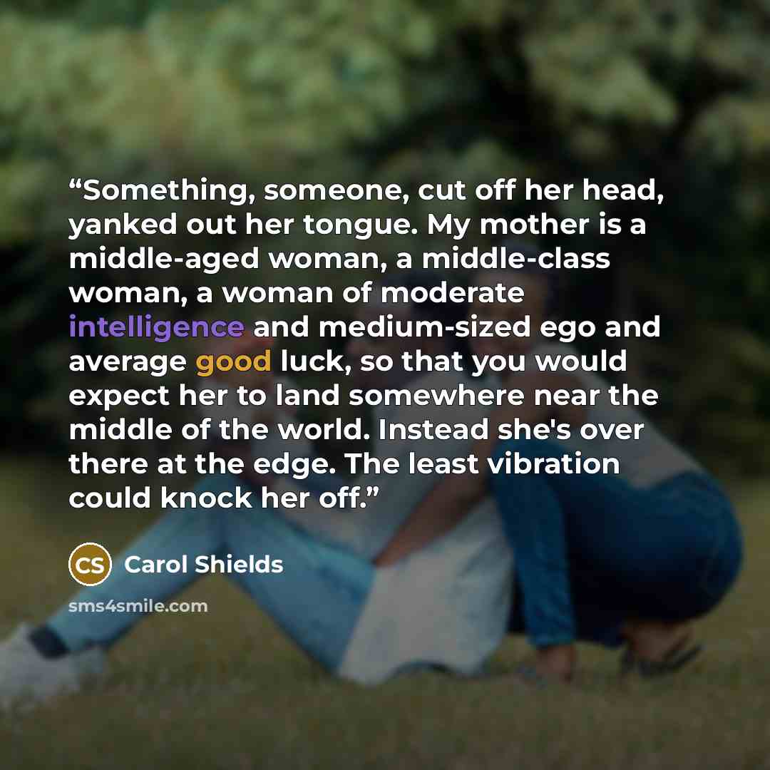 “Something, someone, cut off her head, yanked out her tongue. My mother is a middle-aged woman, a middle-class woman, a woman of moderate intelligence and medium-sized ego and average good luck, so that you would expect her to land somewhere near the middle of the world. Instead she's over there at…” quote by Carol Shields