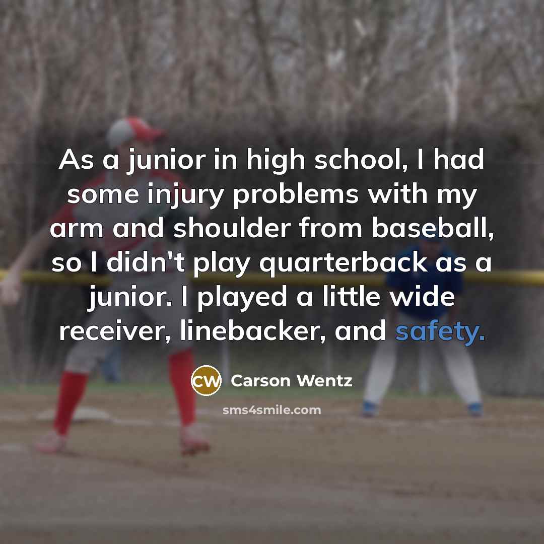 “As a junior in high school, I had some injury problems with my arm and shoulder from baseball, so I didn't play quarterback as a junior. I played a little wide receiver, linebacker, and safety.” quote by Carson Wentz