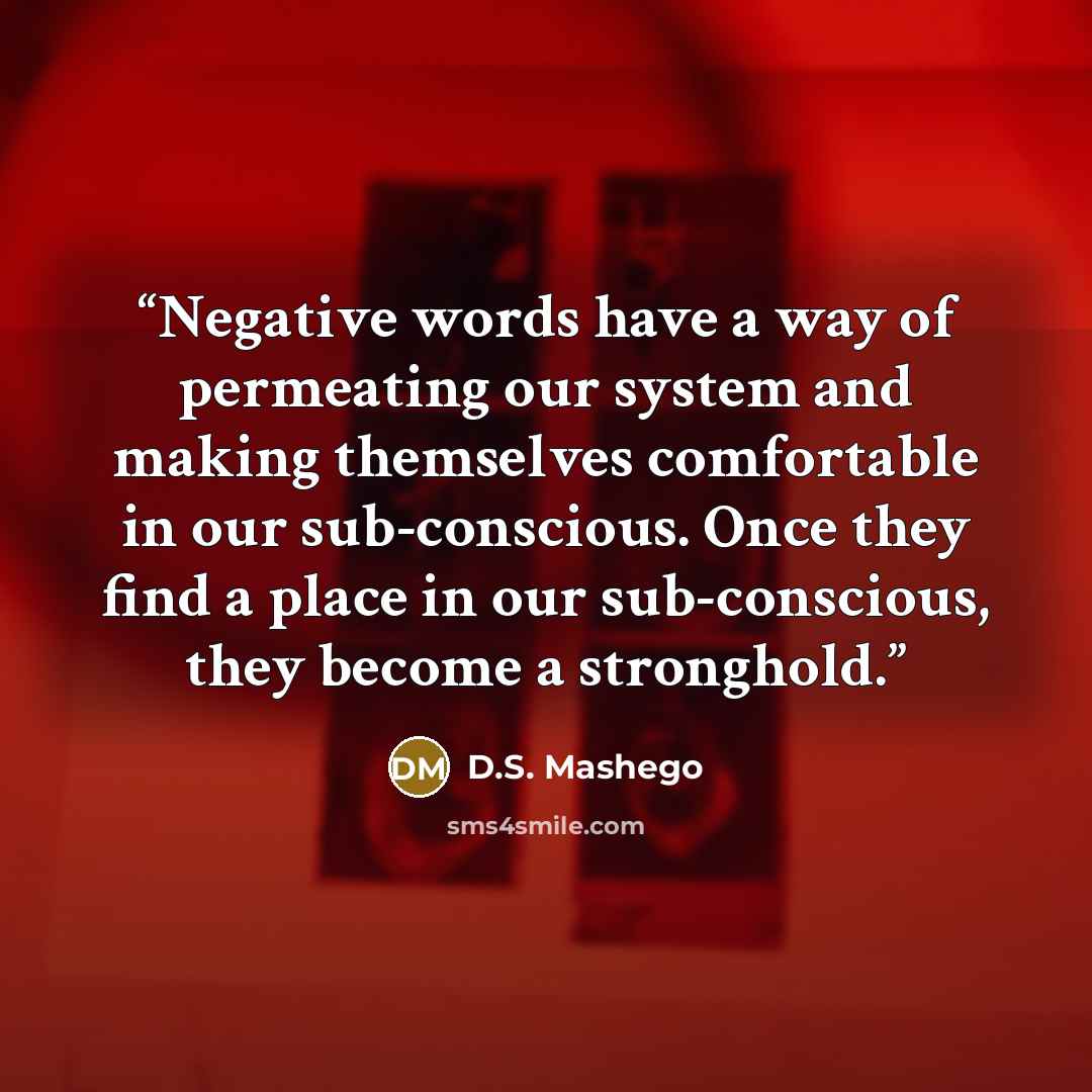 “Negative words have a way of permeating our system and making themselves comfortable in our sub-conscious. Once they find a place in our sub-conscious, they become a stronghold.” quote by D.S. Mashego