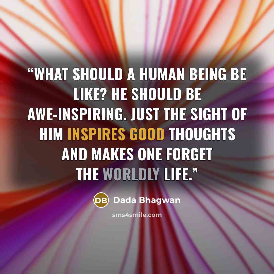 “What should a human being be like? He should be awe-inspiring. Just the sight of him inspires good thoughts and makes one forget the worldly life.” quote by Dada Bhagwan