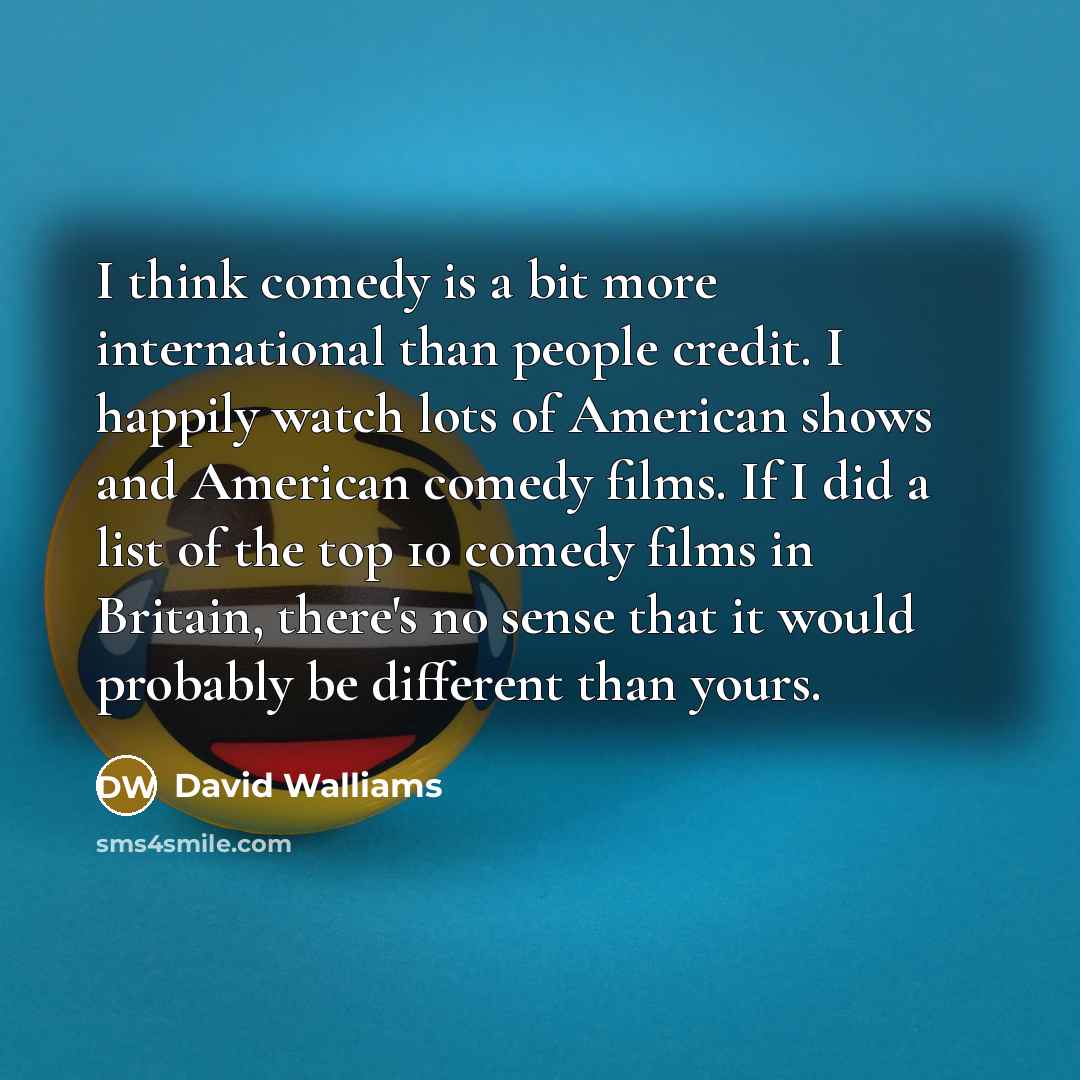 “I think comedy is a bit more international than people credit. I happily watch lots of American shows and American comedy films. If I did a list of the top 10 comedy films in Britain, there's no sense that it would probably be different than yours.” quote by David Walliams
