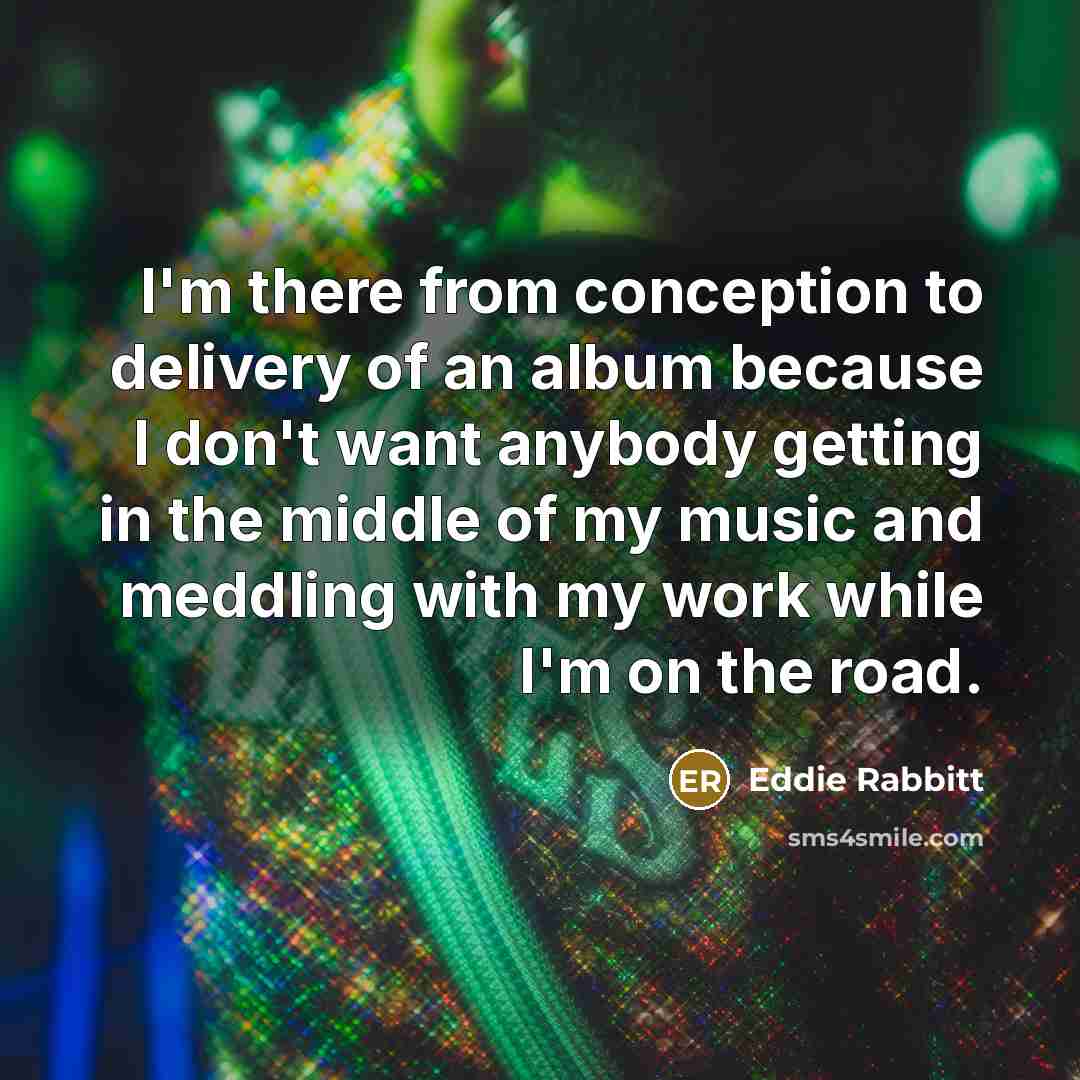 “I'm there from conception to delivery of an album because I don't want anybody getting in the middle of my music and meddling with my work while I'm on the road.” quote by Eddie Rabbitt