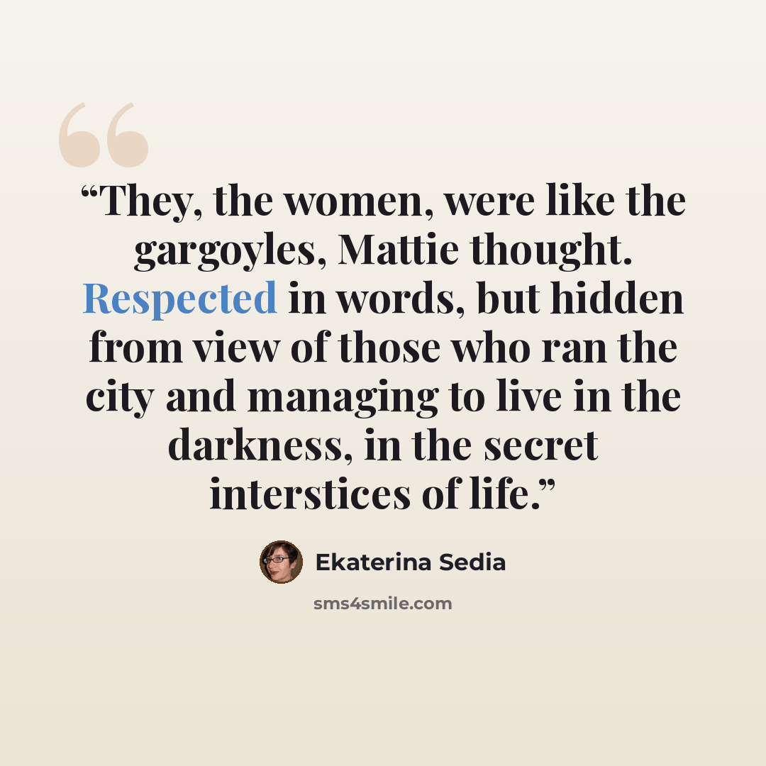 “They, the women, were like the gargoyles, Mattie thought. Respected in words, but hidden from view of those who ran the city and managing to live in the darkness, in the secret interstices of life.” quote by Ekaterina Sedia