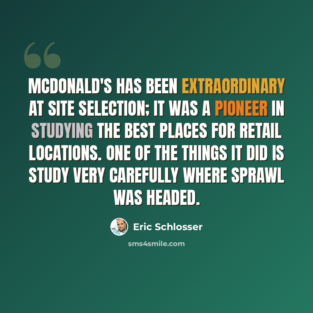 “McDonald's has been extraordinary at site selection; it was a pioneer in studying the best places for retail locations. One of the things it did is study very carefully where sprawl was headed.” quote by Eric Schlosser