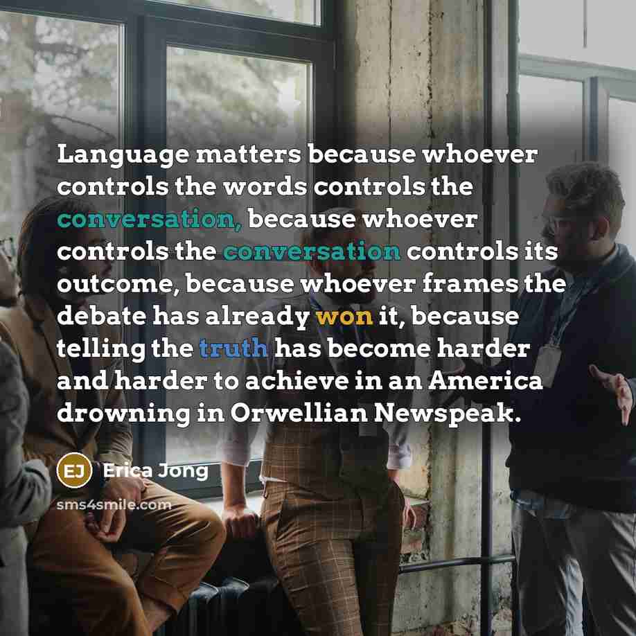 “Language matters because whoever controls the words controls the conversation, because whoever controls the conversation controls its outcome, because whoever frames the debate has already won it, because telling the truth has become harder and harder to achieve in an America drowning in Orwellian…” quote by Erica Jong