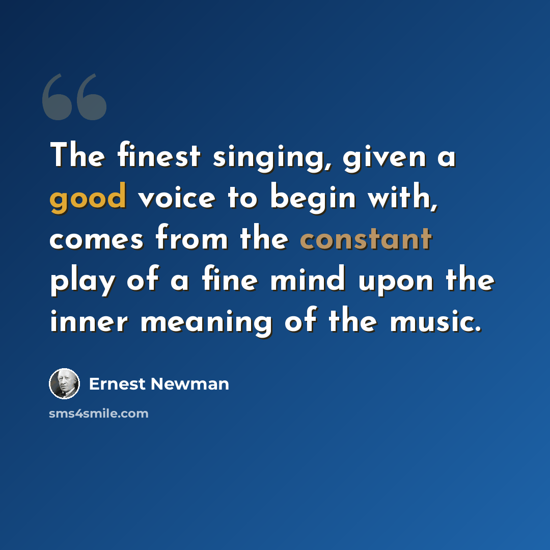 “The finest singing, given a good voice to begin with, comes from the constant play of a fine mind upon the inner meaning of the music.” quote by Ernest Newman