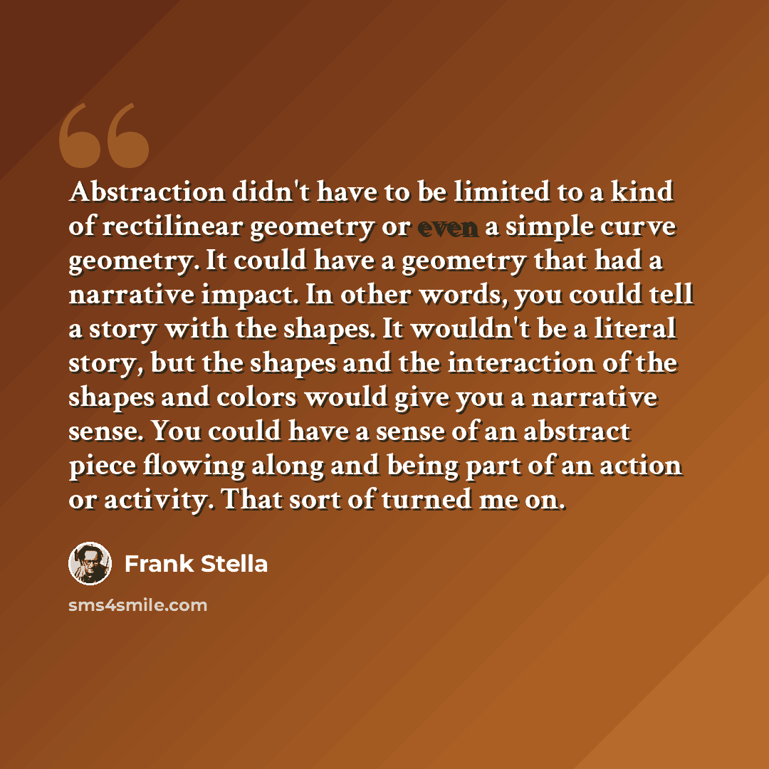 “Abstraction didn't have to be limited to a kind of rectilinear geometry or even a simple curve geometry. It could have a geometry that had a narrative impact. In other words, you could tell a story with the shapes. It wouldn't be a literal story, but the shapes and the interaction of the shapes…” quote by Frank Stella