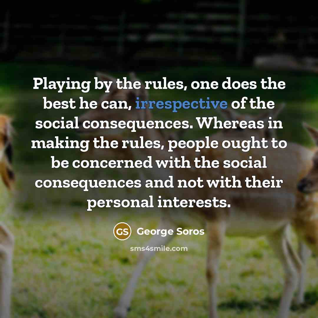 “Playing by the rules, one does the best he can, irrespective of the social consequences. Whereas in making the rules, people ought to be concerned with the social consequences and not with their personal interests.” quote by George Soros