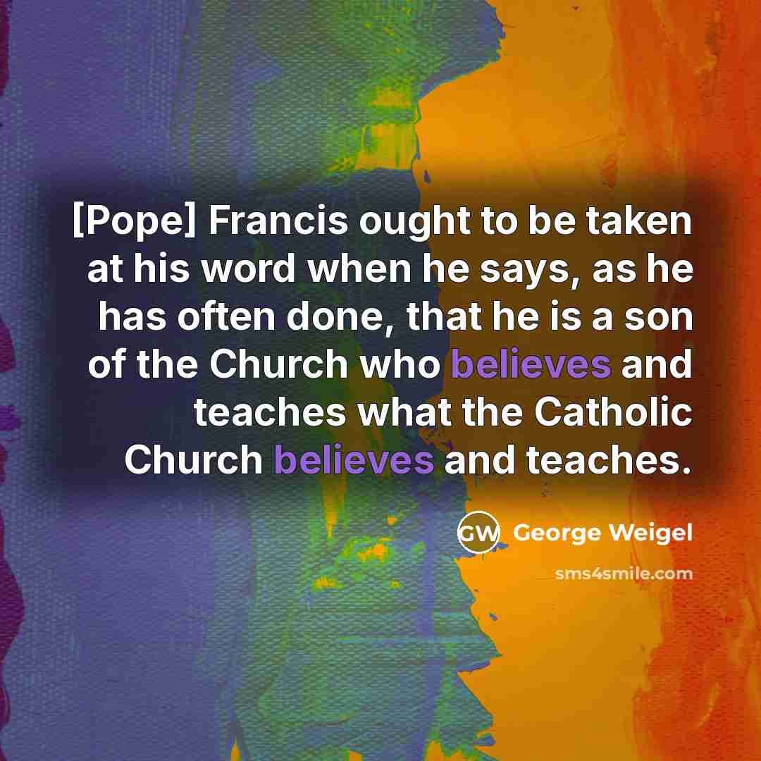 “[Pope] Francis ought to be taken at his word when he says, as he has often done, that he is a son of the Church who believes and teaches what the Catholic Church believes and teaches.” quote by George Weigel