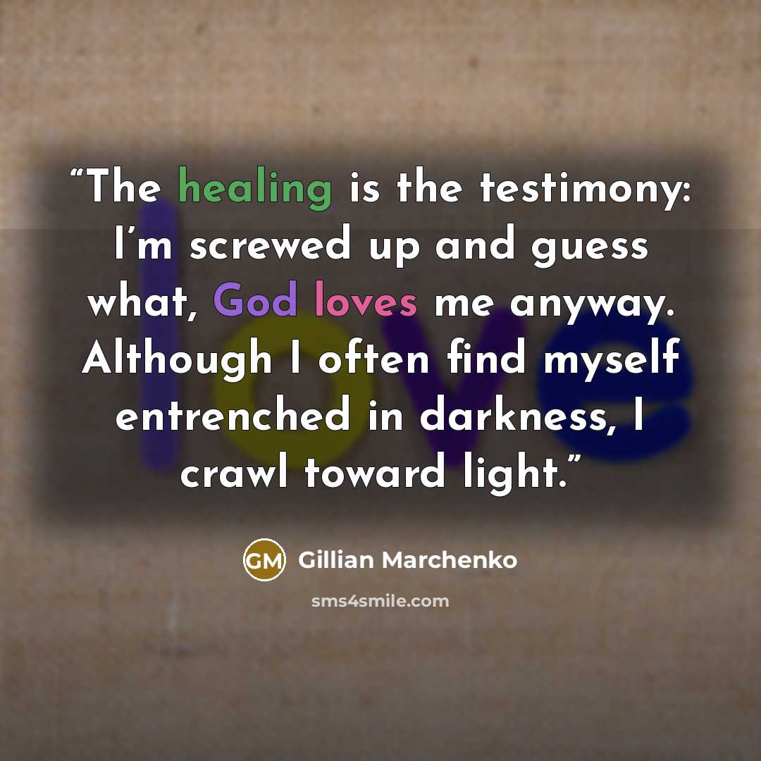 “The healing is the testimony: I’m screwed up and guess what, God loves me anyway. Although I often find myself entrenched in darkness, I crawl toward light.” quote by Gillian Marchenko