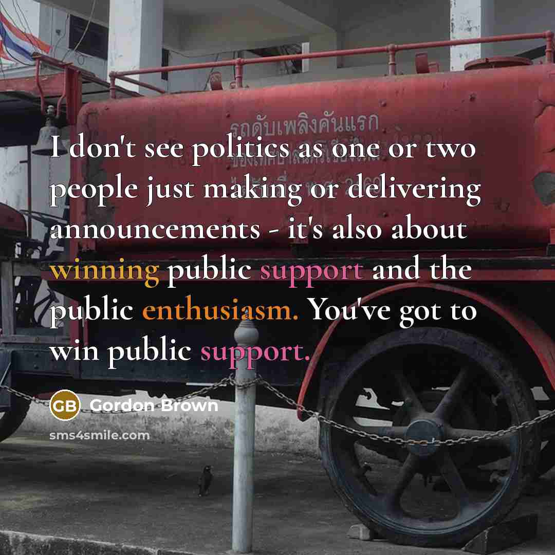“I don't see politics as one or two people just making or delivering announcements - it's also about winning public support and the public enthusiasm. You've got to win public support.” quote by Gordon Brown
